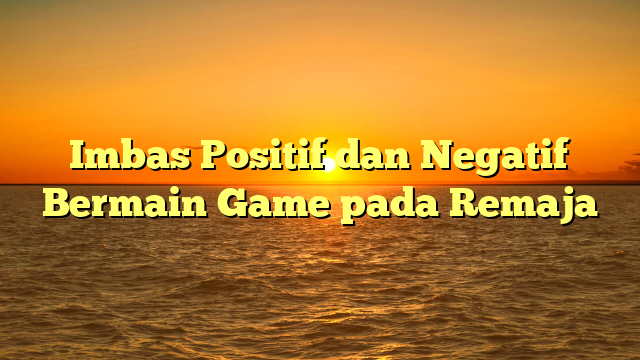 Imbas Positif dan Negatif Bermain Game pada Remaja