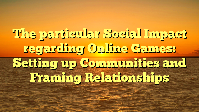 The particular Social Impact regarding Online Games: Setting up Communities and Framing Relationships