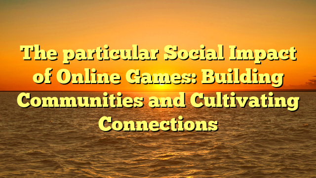 The particular Social Impact of Online Games: Building Communities and Cultivating Connections